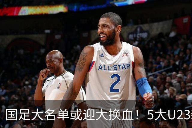 国足大名单或迎大换血！5大U23新星有望成主力，张玉宁正式顶替武磊