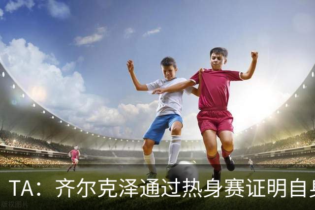 TA：齐尔克泽通过热身赛证明自身价值，他若留队对曼联很有用